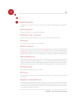 S 61
Taste14 - wine and food ecommerce
S e d i m e n t o
È il deposito sul fondo di un tino di vino formatosi dopo la fermentazione e l’invecchia-
mento.
S e m i s e c c o
Termine indicante un vino mediamente secco.
S e n t o r e d i l i e v i t o
Sentore che si avverte nei locali in cui avviene la fermentazione del mosto.
S e t o s o
Vino dalla struttura morbida, liscia al palato.
S f e c c i a t u r a
Pratica con la quale si eliminano le fecce (v. Feccia) dal vino, eseguita al termine della
Vinificazione. . Nel caso di vinificazione in rosso sono eliminate le vinacce durante la Svi-
natura e solo successivamente le fecce. Per la vinificazione in bianco la sfecciatura può
essere eseguita anche su un mosto di pressatura o di sgrondo. Detta anche defecazione.
S g r o n d a t u r a
La sgrondatura è diversa dalla sfecciatura. È l’operazione con la quale dopo la pigiatura
si eliminano le parti solide del grappolo in un mosto destinato alla vinificazione in bianco.
Il pigiato è processato da macchine dette sgrondatori e il risultato è il mosto detto sgron-
do, composto da solo succo. Il mosto ottenuto da pressatura non richiede sgrondatura.
S i m b i o n t e
Ognuno degli organismi viventi in simbiosi.
S i l i c i o
Termine utilizzato per descrivere l’aroma di un vino bianco. Il silicio è un minerale simile
al carbonio.
S o g l i a e c o n o m i c a
In agricoltura la soglia economica, per insetti e per colture, costituisce la densità di inset-
ti o funghi dannosi al di sopra della quale l’effetto negativo provocato diventa più onero-
so del costo dell’intervento chimico o biologico atto a ostacolarlo. È quindi il momento in
cui è necessario passare all’azione.
 