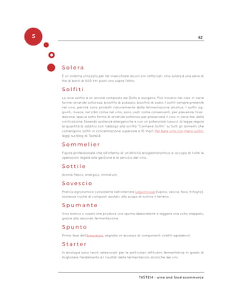 S 62
Taste14 - wine and food ecommerce
S o l e r a
È un sistema utilizzato per far invecchiare alcuni vini rafforzati. Una solera è una serie di
file di barili di 600 litri posti uno sopra l’altro.
S o l f i t i
Lo ione solfito è un anione composto da Zolfo e ossigeno. Può trovarsi nel cibo in varie
forme: anidride solforosa, bisolfito di potassio, bisolfito di sodio. I solfiti sempre presente
nel vino, perché sono prodotti naturalmente dalla fermentazione alcolica. I solfiti ag-
giunti, invece, nel cibo come nel vino, sono usati come conservanti, per prevenire l’ossi-
dazione, specie sotto forma di anidride solforosa per preservare il vino in varie fasi della
vinificazione. Essendo sostanze allergeniche e con un potenziale tossico, la legge regola
la quantità di additivi con l’obbligo alla scritta “Contiene Solfiti” su tutti gli alimenti che
contengono solfiti in concentrazione superiore a 10 mg/l. Per bere vino con meno solfiti,
leggi sul blog di Taste14.
S o m m e l i e r
Figura professionale che all’interno di un’attività enogastronomica si occupa di tutte le
operazioni legate alla gestione e al servizio del vino.
S o t t i l e
Aroma fresco, energico, immaturo.
S o v e s c i o
Pratica agronomica consistente nell’interrare Leguminose (lupino, veccia, fava, trifoglio),
sostanze ricche di composti azotati, allo scopo di nutrire il terreno.
S p u m a n t e
Vino bianco o rosato che produce una spuma abbondante e leggera una volta stappato,
grazie alla seconda fermentazione.
S p u n t o
Prima fase dell’Acescenza, segnala un eccesso di componenti volatili sgradevoli.
S t a r t e r
In enologia sono lieviti selezionati per le particolari attitudini fermentative in grado di
migliorare l’andamento e i risultati delle fermentazioni alcoliche dei vini.
 