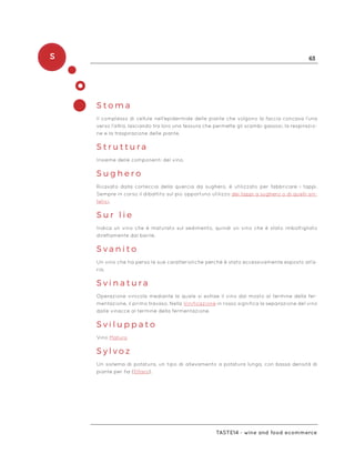 S 63
Taste14 - wine and food ecommerce
S t o m a
Il complesso di cellule nell’epidermide delle piante che volgono la faccia concava l’una
verso l’altra, lasciando tra loro una fessura che permette gli scambi gassosi, la respirazio-
ne e la traspirazione delle piante.
S t r u t t u r a
Insieme delle componenti del vino.
S u g h e r o
Ricavato dalla corteccia della quercia da sughero, è utilizzato per fabbricare i tappi.
Sempre in corso il dibattito sul più opportuno utilizzo dei tappi a sughero o di quelli sin-
tetici.
S u r l i e
Indica un vino che è maturato sul sedimento, quindi un vino che è stato imbottigliato
direttamente dal barile.
S v a n i t o
Un vino che ha perso le sue caratteristiche perché è stato eccessivamente esposto all’a-
ria.
S v i n a t u r a
Operazione vinicola mediante la quale si estrae il vino dal mosto al termine della fer-
mentazione, il primo travaso. Nella Vinificazione in rosso significa la separazione del vino
dalle vinacce al termine della fermentazione.
S v i l u p p a t o
Vino Maturo
S y l v o z
Un sistema di potatura, un tipo di allevamento a potatura lunga, con bassa densità di
piante per ha (Ettaro).
 