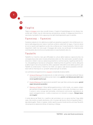 T 65
Taste14 - wine and food ecommerce
T a g l i o
Taglio e Uvaggio sono due concetti diversi. Il taglio è l’assemblaggio di vini diversi me-
scolati per vitigno, tipo di maturazione, provenienza, annata. Si esegue prima di far in-
vecchiare il prodotto finito oppure prima dell’imbottigliamento per la vendita.
T a n n i n o - T a n n i n i
Sostanza ceduta al vino dalla buccia dell’uva assieme ai pigmenti che conferiscono co-
lore e nella degustazione indica il sentore conferito nelle botti di legno. Il tannino dona
al vino un gusto astringente e ruvido che si attenua con l’invecchiamento. I tannini sono
importanti infatti non solo e per il fissaggio del colore, ma anche per la conservazione,
contribuendo alla struttura e al potenziale di invecchiamento dei vini.
T a s t e 1 4
Taste14 è un marchio nato per diffondere la cultura delle tradizioni agronomiche e la
consapevolezza del vasto mondo alimentare e del vino. Per valorizzare i prodotti enoga-
stronomici italiani ricerca e seleziona produttori e cantine tipiche, rispettose del territo-
rio, che prediligono lavorazioni artigianali, materie prime di qualità e ricerca, del gusto
e delle migliori tecniche produttive. Altro caposaldo nella definizione della qualità è, per
Taste14, la condivisione. Il marchio ha infatti uno spazio web dove è possibile commen-
tare tutte le informazioni e i prodotti selezionati per la vendita.
L’e-commerce enogastronomico Taste14 comprende diverse realtà:
ü	Wines of Memory è la selezione di vini del sommelier, un’enoteca online di fiducia
che propone tante etichette anche meno note, perché i vini famosi sono tanti, ma i
vini di qualità molti di più.
ü	Food of Memory è la selezione di prodotti tipici per fare una buona spesa: grandi
sapori da piccoli produttori.
ü	Memory of Taste è il blog dell’enogastronomia a tutto tondo, uno spazio ampio
per parlare di benessere e gusto: in pieno spirito conviviale. Sul blog e sui cana-
li social ci sono consigli del sommelier, informazioni nutrizionali, segnalazioni di
eventi enogastronomici, ricette e recensioni di ristoranti e negozi. Mangia bene,
vivi meglio!
Il nome deriva da Taste Vin, il piattino del sommelier con cui gioca anche il logo della
casa, che mostra un piatto da tavolo, e 14, il numero del tavolo intorno al quale è nata l’i-
dea del progetto. Taste in inglese, inoltre, significa gusto. Esiste anche una linea Tavolo14,
che propone la selezione Wines of memory in Kenya.
 