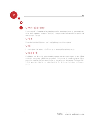 U 69
Taste14 - wine and food ecommerce
U m i f i c a z i o n e
L’umificazione è l’insieme dei processi enzimatici attraverso i quali le sostanze orga-
niche degli organismi vengono “demolite” e trasformate in altri prodotti organici, che
costituiscono l’humus.
U r e a
L’urea è un composto azotato che trova largo uso come fertilizzante.
U v a
È il frutto della vite, questo è costituito da un grappolo composto di acini.
U v a g g i o
L’uvaggio è una tecnica di assemblaggio di uve provenienti da differenti vitigni, messe
insieme in percentuali predefinite prima della vinificazione. Si usa per conferire al vino
particolari caratteristiche organolettiche ed è una tecnica diversa dal Taglio perché i
frutti si spremono insieme, non separatamente. Uve di diversi vitigni sono vinificate in-
sieme.
 