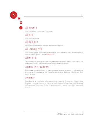 A 7
Taste14 - wine and food ecommerce
A s c i u t t o
Vino con residuo zuccherino molto basso.
A s p r o 	
Vino con alta acidità.
A s s a g g i o
Con il termine assaggio si indica la degustazione del vino.
A s t r i n g e n t e
Vino con eccesso di tannino e acidità, ruvido al gusto. Viene utilizzato per descrivere un
vino dal sapore secco (v. anche Allappante).
A u s t e r o
Termine usato in degustazione per indicare un sapore robusto. Adatto a vini maturi, con
un bouquet formato e un finale lungo e leggermente amarognolo.
A u t o v i n i f i c a t o r e
È un tino per fermentazione in cui la pressione dell’anidride carbonica, prodotta durante
la fermentazione, viene utilizzata per estrarre il massimo del colore e del tannino dalle
bucce dell’uva.
A v a n à
Due uve diverse si coltivano sotto questo nome: l’Avana di Chiomonte e il Varenne dei
Francesi. L’Avana è presente in Piemonte, tra la Valsusa, il Pinerolese, Valli Chisone e
Germanasca in provincia di Torino. Ha grappolo medio - grande e allungato, e acino blu
violetto.
 