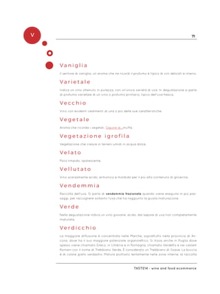 V 71
Taste14 - wine and food ecommerce
Va n i g l i a
Il sentore di vaniglia, un aroma che ne ricordi il profumo è tipico di vini delicati e intensi.
Va r i e t a l e
Indica un vino ottenuto in purezza, con un’unica varietà di uva. In degustazione si parla
di profumo varietale di un vino o profumo primario, tipico dell’uva fresca.
V e c c h i o
Vino con evidenti cedimenti di una o più delle sue caratteristiche.
V e g e t a l e
Aroma che ricorda i vegetali. Sapore di…muffa.
V e g e t a z i o n e i g r o f i l a
Vegetazione che cresce in terreni umidi in acqua dolce.
V e l a t o
Poco limpido, opalescente.
V e l l u t a t o
Vino scarsamente acido, armonico e morbido per il più alto contenuto di glicerina.
V e n d e m m i a
Raccolta dell’uva. Si parla di vendemmia frazionata quando viene eseguita in più pas-
saggi, per raccogliere soltanto l’uva che ha raggiunto la giusta maturazione.
V e r d e
Nella degustazione indica un vino giovane, acido, dal sapore di uva non completamente
maturata.
V e r d i c c h i o
La maggiore diffusione è concentrata nelle Marche, soprattutto nella provincia di An-
cona, dove ha il suo maggiore potenziale organolettico. Si trova anche in Puglia dove
spesso viene chiamato Greco, in Umbria e in Romagna, chiamato Verdetto e nei castelli
Romani con il nome di Trebbiano Verde. È considerato un Trebbiano di Soave. La buccia
è di colore giallo verdastro. Matura piuttosto lentamente nelle zone interne, la raccolta
 