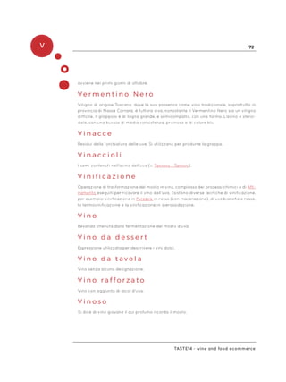 V 72
Taste14 - wine and food ecommerce
avviene nei primi giorni di ottobre.
V e r m e n t i n o N e r o
Vitigno di origine Toscana, dove la sua presenza come vino tradizionale, soprattutto in
provincia di Massa Carrara, è tuttora viva, nonostante il Vermentino Nero sia un vitigno
difficile. Il grappolo è di taglia grande, e semicompatto, con una forma. L’acino è sferoi-
dale, con una buccia di media consistenza, pruinosa e di colore blu.
V i n a c c e
Residui della torchiatura delle uve. Si utilizzano per produrre la grappa.
V i n a c c i o l i
I semi contenuti nell’acino dell’uva (v. Tannino - Tannini).
V i n i f i c a z i o n e
Operazione di trasformazione del mosto in vino, complesso dei processi chimici e di Affi-
namento eseguiti per ricavare il vino dall’uva. Esistono diverse tecniche di vinificazione,
per esempio: vinificazione in Purezza, in rosso (con macerazione), di uve bianche e rosse,
la termovinificazione e la vinificazione in iperossidazione.
V i n o
Bevanda ottenuta dalla fermentazione del mosto d’uva.
V i n o d a d e s s e r t
Espressione utilizzata per descrivere i vini dolci.
V i n o d a t a v o l a
Vino senza alcuna designazione.
V i n o r a f f o r z a t o
Vino con aggiunta di alcol d’uva.
V i n o s o
Si dice di vino giovane il cui profumo ricorda il mosto.
 