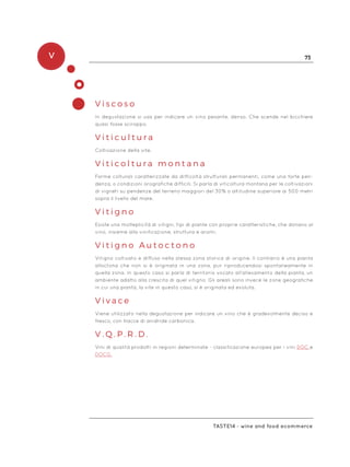 V 73
Taste14 - wine and food ecommerce
V i s c o s o
In degustazione si usa per indicare un vino pesante, denso. Che scende nel bicchiere
quasi fosse sciroppo.
V i t i c u l t u r a
Coltivazione della vite.
V i t i c o l t u r a m o n t a n a
Forme colturali caratterizzate da difficoltà strutturali permanenti, come una forte pen-
denza, o condizioni orografiche difficili. Si parla di viticoltura montana per le coltivazioni
di vigneti su pendenze del terreno maggiori del 30% o altitudine superiore ai 500 metri
sopra il livello del mare.
V i t i g n o
Esiste una molteplicità di vitigni, tipi di piante con proprie caratteristiche, che donano al
vino, insieme alla vinificazione, struttura e aromi.
V i t i g n o A u t o c t o n o
Vitigno coltivato e diffuso nella stessa zona storica di origine. Il contrario è una pianta
alloctona che non si è originata in una zona, pur riproducendosi spontaneamente in
quella zona. In questo caso si parla di territorio vocato all’allevamento della pianta, un
ambiente adatto alla crescita di quel vitigno. Gli areali sono invece le zone geografiche
in cui una pianta, la vite in questo caso, si è originata ed evoluta.
V i v a c e
Viene utilizzato nella degustazione per indicare un vino che è gradevolmente deciso e
fresco, con tracce di anidride carbonica.
V . Q . P . R . D .
Vini di qualità prodotti in regioni determinate - classificazione europea per i vini DOC e
DOCG.
 