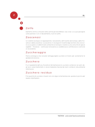 Z 77
Taste14 - wine and food ecommerce
Z o l f o
Elemento chimico utilizzato nelle cantine per disinfettare i vasi vinari. Lo si può percepire
come sentore in vini in decadimento, ricchi di solfiti.
Z o o c e n o s i
Un sistema ecologico è rappresentato, tipicamente, dall’insieme del biotopo, della fito-
cenosi e della zoocenosi. La zoocenosi in ecologia è l’insieme degli animali che convivo-
no e occupano un determinato ambiente (o biotopo). Insieme a una comunità di specie
vegetali – fitocenosi - costituisce la biocenosi e caratterizza e contribuisce a costituire
un ecosistema.
Z u c c h e r a g g i o
Pratica enologica che consiste nell’aggiungere zucchero al mosto per aumentarne la
gradazione alcolica.
Z u c c h e r o
È un ingrediente dell’uva. Durante la fermentazione lo zucchero contenuto nei semi de-
gli acini viene trasformato in alcool mediante l’azione dei lieviti contenuti naturalmente
nelle bucce.
Z u c c h e r o r e s i d u o
È la quantità di zucchero rimasto nel vino dopo la fermentazione, quando è pronto per
essere imbottigliato.
 