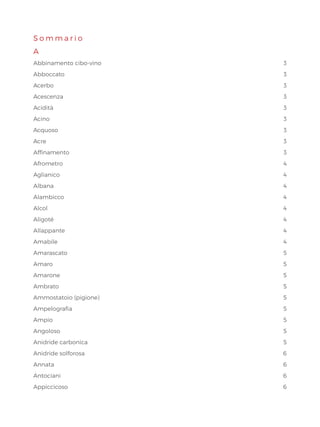 S o m m a r i o
A
Abbinamento cibo-vino  3
Abboccato3
Acerbo3
Acescenza3
Acidità  3
Acino3
Acquoso3
Acre3
Affinamento3
Afrometro4
Aglianico4
Albana4
Alambicco4
Alcol4
Aligoté4
Allappante4
Amabile4
Amarascato5
Amaro5
Amarone5
Ambrato5
Ammostatoio (pigione)  5
Ampelografia5
Ampio5
Angoloso5
Anidride carbonica 5
Anidride solforosa 6
Annata6
Antociani6
Appiccicoso6
 