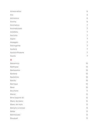 Aristocratico6
Ara6
Armonico6
Aroma6
Aromatico7
Aromatizzato7
Artefatto7
Asciutto7
Aspro	 7
Assaggio7
Astringente7
Austero7
Autovinificatore7
Avanà7
B
Balsamico10
Balthazar10
Barbaresco10
Barbera10
Bardolino10
Barolo10
Barrique10
Beva10
Bicchiere11
Blend12
Birra (sapore di) 12
Blanc de blanc 12
Blanc de noirs 13
Botrytis (cinerea) 13
Botte13
Botritizzato13
Bouquet13
 