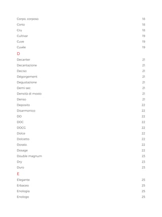 Corpo, corposo 18
Corto18
Cru18
Cultivar19
Cuve19
Cuvée19
D
Decanter21
Decantazione21
Deciso21
Dégorgement21
Degustazione21
Demi-sec21
Densità di mosto 21
Denso21
Deposito22
Disarmonico22
DO22
DOC  22
DOCG22
Dolce22
Dolcetto22
Dorato22
Dosage22
Double magnum 23
Dry23
Duro23
E
Elegante25
Erbaceo25
Enologia25
Enologo25
 