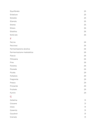 Equilibrato25
Erbaluce25
Estratto25
Etanolo25
Etereo25
Ettaro  26
Ettolitro26
Extra sec 26
F
Feccia28
Feccioso28
Fermentazione alcolica 28
Fermentazione malolattica	 28
Fiacco28
Fillossera28
Fine28
Fioretta28
Floreale28
Fluido29
Follatoio29
Fragrante29
Fresco29
Frizzante29
Fruttato29
Fumin29
G
Gelatina31
Giovane31
Glera31
Governo31
Goudron31
Granato31
 