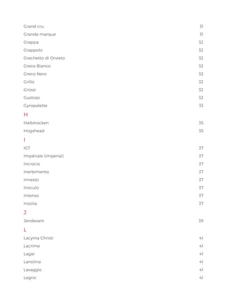 Grand cru 31
Grande marque 31
Grappa32
Grappolo32
Grechetto di Orvieto 32
Greco Bianco 32
Greco Nero 32
Grillo32
Grossi32
Gustoso32
Gyropalette33
H
Halbtrocken35
Hogshead35
I
IGT37
Impériale (imperial) 37
Incrocio37
Inerbimento37
Innesto37
Inoculo37
Intenso37
Inzolia37
J
Jeroboam39
L
Lacyma Christi 41
Lacrime41
Lagar41
Lanolina41
Lavaggio41
Legno41
 