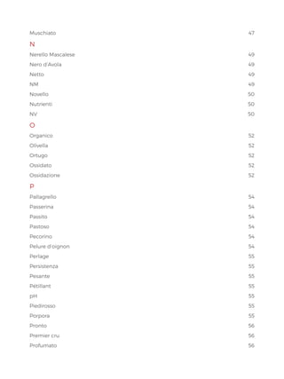 Muschiato47
N
Nerello Mascalese 49
Nero d’Avola 49
Netto49
NM49
Novello50
Nutrienti50
NV  50
O
Organico52
Olivella52
Ortugo52
Ossidato52
Ossidazione52
P
Pallagrello  54
Passerina54
Passito54
Pastoso54
Pecorino54
Pelure d’oignon 54
Perlage55
Persistenza55
Pesante55
Pétillant55
pH55
Piedirosso55
Porpora55
Pronto56
Premier cru 56
Profumato56
 