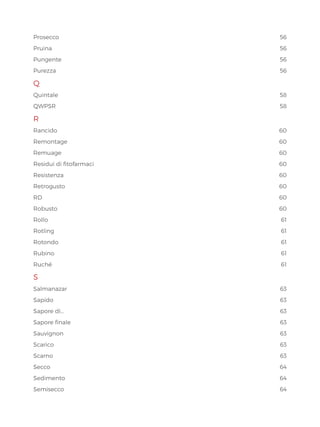 Prosecco56
Pruina56
Pungente56
Purezza56
Q
Quintale58
QWPSR58
R
Rancido60
Remontage60
Remuage60
Residui di fitofarmaci 60
Resistenza60
Retrogusto60
RD60
Robusto60
Rollo61
Rotling61
Rotondo61
Rubino61
Ruché61
S
Salmanazar63
Sapido	 63
Sapore di… 63
Sapore finale 63
Sauvignon63
Scarico63
Scarno63
Secco64
Sedimento64
Semisecco64
 