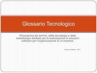 Glossario Tecnologico

  Panoramica dei termini, delle tecnologie e delle
metodologie adottate per la realizzazione di soluzioni
    software per l’organizzazione di un’impresa.


                                         Andrea Colleoni - 2011
 