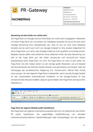 Impressum:
                                                                ADENION GmbH
                                                                Merkatorstr. 2
                                                                41515 Grevenbroich
                                                                Tel. 0 21 81 – 75 69 140

FACHBEITRAG                                                     Fax 0 21 81 – 75 69 199
                                                                presseinfo@pr-gateway.de
                                                                http://www.pr-gateway.de/presse




Bewertung auf einer Skala von null bis zehn
Der Page Rank von Google wird auf einer Skala von null bis zehn angegeben. Webseiten
mit einem Page Rank von null werden am niedrigsten bewertet. Ein Grund für eine solch
niedrige Bewertung kann beispielsweise sein, dass es sich um eine neue Webseite
handelt und sie somit noch nicht von Google indexiert ist. Eine andere Möglichkeit für
einen Page Rank von null ist, dass Google Inhalte als nicht qualitativ hochwertig einstuft.
Beispiele solcher Seiten sind Linkfarmen ohne wirklichen Inhalt. Ab einer Bewertung von
drei ist der Page Rank gut. Die Seiten amazon.de und microsoft.com haben
beispielsweise einen Page Rank von acht. Ein Page Rank von zehn ist sehr selten. Ein
Page Rank von zehn haben daher nur sehr wenige große Webseiten, wie zum Beispiel
die Downloadseite der Software Adobe Reader www.get.adobe.com/reader/ oder die
Homepage der amerikanischen Regierung (U.S. Government's Official Web Portal)
www.usa.gov. Um den eigenen Page Rank zu überprüfen, kann man die Google-Toolbar
für den verwendeten Internet-Browser installieren. Ist die Google-Toolbar für den
entsprechenden Browser installiert, zeigt ein grüner Balken den Page Rank der besuchten
Webseite an.




Page Rank der eigenen Website positiv beeinflussen
Der Page Rank der eigenen Unternehmenswebsite lässt sich mit Maßnahmen der Online-
PR    positiv   beeinflussen.   Die   regelmäßige     Veröffentlichung           von       aktuellen
Unternehmensinformationen, Pressemitteilungen oder Fachbeiträgen auf der eigenen



 ADENION GmbH 2011                                                                             -2-
 