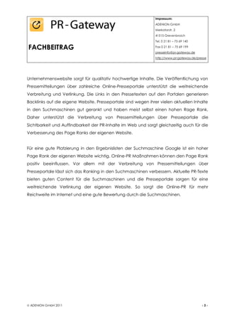 Impressum:
                                                               ADENION GmbH
                                                               Merkatorstr. 2
                                                               41515 Grevenbroich
                                                               Tel. 0 21 81 – 75 69 140

FACHBEITRAG                                                    Fax 0 21 81 – 75 69 199
                                                               presseinfo@pr-gateway.de
                                                               http://www.pr-gateway.de/presse




Unternehmenswebsite sorgt für qualitativ hochwertige Inhalte. Die Veröffentlichung von
Pressemitteilungen über zahlreiche Online-Presseportale unterstützt die weitreichende
Verbreitung und Verlinkung. Die Links in den Pressetexten auf den Portalen generieren
Backlinks auf die eigene Website. Presseportale sind wegen ihrer vielen aktuellen Inhalte
in den Suchmaschinen gut gerankt und haben meist selbst einen hohen Rage Rank.
Daher unterstützt die Verbreitung von Pressemitteilungen über Presseportale die
Sichtbarkeit und Auffindbarkeit der PR-Inhalte im Web und sorgt gleichzeitig auch für die
Verbesserung des Page Ranks der eigenen Website.


Für eine gute Platzierung in den Ergebnislisten der Suchmaschine Google ist ein hoher
Page Rank der eigenen Website wichtig. Online-PR Maßnahmen können den Page Rank
positiv beeinflussen. Vor allem mit der Verbreitung von Pressemitteilungen über
Presseportale lässt sich das Ranking in den Suchmaschinen verbessern. Aktuelle PR-Texte
bieten guten Content für die Suchmaschinen und die Presseportale sorgen für eine
weitreichende Verlinkung der eigenen Website. So sorgt die Online-PR für mehr
Reichweite im Internet und eine gute Bewertung durch die Suchmaschinen.




 ADENION GmbH 2011                                                                        -3-
 
