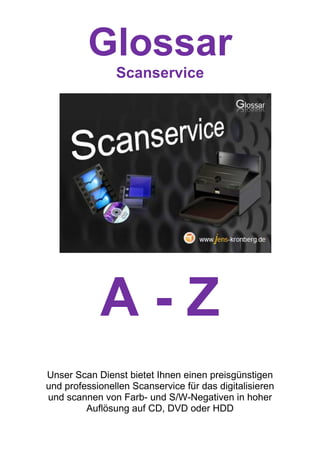 Glossar
                Scanservice




            A-Z
Unser Scan Dienst bietet Ihnen einen preisgünstigen
und professionellen Scanservice für das digitalisieren
und scannen von Farb- und S/W-Negativen in hoher
         Auflösung auf CD, DVD oder HDD
 