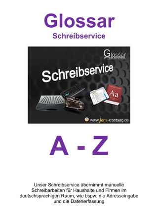 Glossar
              Schreibservice




            A-Z
      Unser Schreibservice übernimmt manuelle
     Schreibarbeiten für Haushalte und Firmen im
deutschsprachigen Raum, wie bspw. die Adresseingabe
               und die Datenerfassung
 
