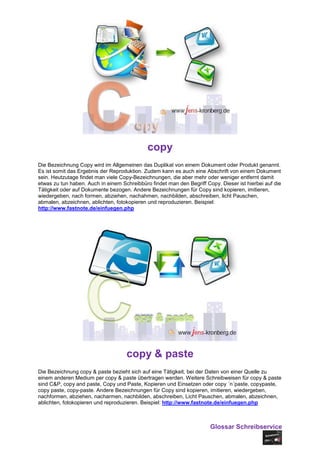 copy
Die Bezeichnung Copy wird im Allgemeinen das Duplikat von einem Dokument oder Produkt genannt.
Es ist somit das Ergebnis der Reproduktion. Zudem kann es auch eine Abschrift von einem Dokument
sein. Heutzutage findet man viele Copy-Bezeichnungen, die aber mehr oder weniger entfernt damit
etwas zu tun haben. Auch in einem Schreibbüro findet man den Begriff Copy. Dieser ist hierbei auf die
Tätigkeit oder auf Dokumente bezogen. Andere Bezeichnungen für Copy sind kopieren, imitieren,
wiedergeben, nach formen, abziehen, nachahmen, nachbilden, abschreiben, licht Pauschen,
abmalen, abzeichnen, ablichten, fotokopieren und reproduzieren. Beispiel:
http://www.fastnote.de/einfuegen.php




                                    copy & paste
Die Bezeichnung copy & paste bezieht sich auf eine Tätigkeit, bei der Daten von einer Quelle zu
einem anderen Medium per copy & paste übertragen werden. Weitere Schreibweisen für copy & paste
sind C&P, copy and paste, Copy und Paste, Kopieren und Einsetzen oder copy ´n´paste, copypaste,
copy paste, copy-paste. Andere Bezeichnungen für Copy sind kopieren, imitieren, wiedergeben,
nachformen, abziehen, nacharmen, nachbilden, abschreiben, Licht Pauschen, abmalen, abzeichnen,
ablichten, fotokopieren und reproduzieren. Beispiel: http://www.fastnote.de/einfuegen.php



                                                                       Glossar Schreibservice
 