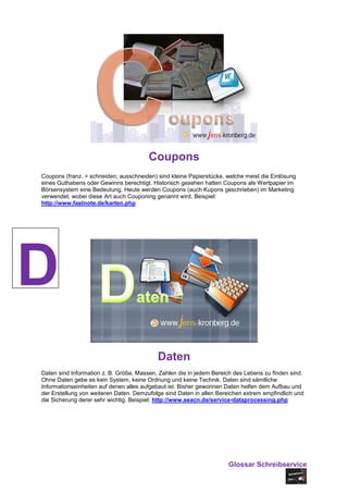Coupons
Coupons (franz. = schneiden; ausschneiden) sind kleine Papierstücke, welche meist die Einlösung
eines Guthabens oder Gewinns berechtigt. Historisch gesehen hatten Coupons als Wertpapier im
Börsensystem eine Bedeutung. Heute werden Coupons (auch Kupons geschrieben) im Marketing
verwendet, wobei diese Art auch Couponing genannt wird. Beispiel:
http://www.fastnote.de/karten.php




D
                                           Daten
Daten sind Information z. B. Größe, Massen, Zahlen die in jedem Bereich des Lebens zu finden sind.
Ohne Daten gebe es kein System, keine Ordnung und keine Technik. Daten sind sämtliche
Informationseinheiten auf denen alles aufgebaut ist. Bisher gewonnen Daten helfen dem Aufbau und
der Erstellung von weiteren Daten. Demzufolge sind Daten in allen Bereichen extrem empfindlich und
die Sicherung derer sehr wichtig. Beispiel: http://www.seacn.de/service-dataprocessing.php




                                                                     Glossar Schreibservice
 