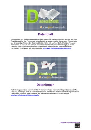 Datenblatt
Ein Datenblatt gibt der Hersteller eines Produkts heraus. Mit diesem Datenblatt erläutert wird dem
Entwickler welcher das Produkt oder es als Bauteil verwenden möchte die genauen Eigenschaften
und Einsatzmöglichkeiten. Die Datenblatt-Größe richtet sich nach der Einfachheit des Produkts.
Hierbei kann es sich um eine oder um hunderte Seiten handeln. Das Datenblatt gibt es in der
Elektronik oder auch zu mechanischen Bauelementen oder Apparaten, beispielsweise bei
Werkstoffen, Chemikalien und Autos. Beispiel: http://www.fastnote.de/dokumente.php




                                      Datenbogen
Als Datenbogen wird ein “vereinheitlichtes”, “konformes“ oder “normiertes“ Papier bezeichnet. Man
kann ein Datenbogen auch als Formular bezeichnen, welches zur Prozessvereinfachung dient. Einen
Datenbogen kann man daher überall in fast allen Lebensbereichen vorfinden. Beispiel:
http://www.fastnote.de/dokumente.php




                                                                        Glossar Schreibservice
 