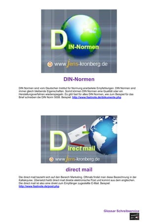 DIN-Normen
DIN Normen sind vom Deutschen Institut für Normung erarbeitete Empfehlungen. DIN Normen sind
immer gleich bleibende Eigenschaften. Somit können DIN Normen eine Qualität oder ein
Herstellungsverfahren wiederspiegeln. Es gibt fast für alles DIN Normen, wie zum Beispiel für das
Brief schreiben die DIN Norm 5008. Beispiel: http://www.fastnote.de/dokumente.php




                                       direct mail
Die direct mail bezieht sich auf den Bereich Marketing. Oftmals findet man diese Bezeichnung in der
Kaltakquise. Übersetzt heißt direct mail direkte elektronische Post und kommt aus dem englischen.
Die direct mail ist also eine direkt zum Empfänger zugestellte E-Mail. Beispiel:
http://www.fastnote.de/post.php




                                                                       Glossar Schreibservice
 