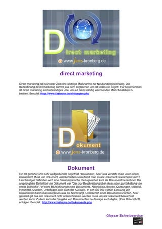 direct marketing
Direct marketing ist in unserer Zeit eine wichtige Maßnahme zur Neukundengewinnung. Die
Bezeichnung direct marketing kommt aus dem englischen und ist vielen ein Begriff. Für Unternehmen
ist direct marketing ein Notwendiges Übel um auf dem ständig wachsenden Markt bestehen zu
bleiben. Beispiel: http://www.fastnote.de/einfuegen.php




                                      Dokument
Ein oft gehörter und sehr weitgreifender Begriff ist "Dokument". Aber was versteht man unter einem
Dokument? Muss ein Dokument unterschrieben sein damit man es als Dokument bezeichnen kann?
Laut heutiger Definition wird eine dokumentarische Bezugseinheit kurz als Dokument bezeichnet. Die
ursprüngliche Definition von Dokument war "Das zur Beschreibung über etwas oder zur Erhellung von
etwas Dienliche". Weitere Bezeichnungen sind Dokumente, Nachweise, Belege, Quittungen, Material,
Hilfsmittel, Quellen, Unterlagen oder auch der Ausweis. In der ISO 9001:2000, Lenkung von
Dokumenten kann man nachlesen was die Norm bzgl. Unterschrift eines Dokumentes fordert. Aber
generell gilt das ein Dokument nicht unterschrieben werden muss um als Dokument bezeichnet
werden kann. Zudem kann die Freigabe von Dokumenten heutzutage auch digital, ohne Unterschrift,
erfolgen. Beispiel: http://www.fastnote.de/dokumente.php




                                                                     Glossar Schreibservice
 
