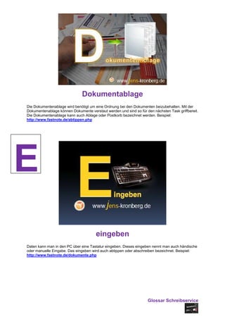Dokumentablage
Die Dokumentenablage wird benötigt um eine Ordnung bei den Dokumenten beizubehalten. Mit der
Dokumentenablage können Dokumente verstaut werden und sind so für den nächsten Task griffbereit.
Die Dokumentenablage kann auch Ablage oder Postkorb bezeichnet werden. Beispiel:
http://www.fastnote.de/abtippen.php




E
                                      eingeben
Daten kann man in den PC über eine Tastatur eingeben. Dieses eingeben nennt man auch händische
oder manuelle Eingabe. Das eingeben wird auch abtippen oder abschreiben bezeichnet. Beispiel:
http://www.fastnote.de/dokumente.php




                                                                   Glossar Schreibservice
 