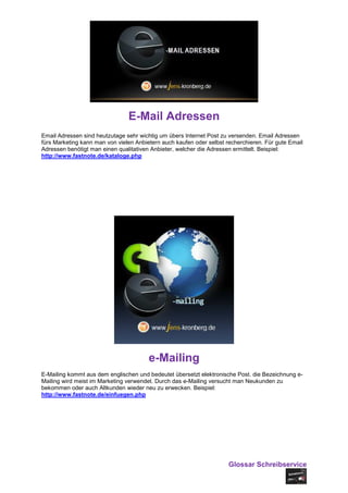 E-Mail Adressen
Email Adressen sind heutzutage sehr wichtig um übers Internet Post zu versenden. Email Adressen
fürs Marketing kann man von vielen Anbietern auch kaufen oder selbst recherchieren. Für gute Email
Adressen benötigt man einen qualitativen Anbieter, welcher die Adressen ermittelt. Beispiel:
http://www.fastnote.de/kataloge.php




                                        e-Mailing
E-Mailing kommt aus dem englischen und bedeutet übersetzt elektronische Post. die Bezeichnung e-
Mailing wird meist im Marketing verwendet. Durch das e-Mailing versucht man Neukunden zu
bekommen oder auch Altkunden wieder neu zu erwecken. Beispiel:
http://www.fastnote.de/einfuegen.php




                                                                      Glossar Schreibservice
 