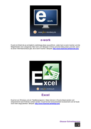 e-work
E-work ist Arbeit die es ermöglicht unabhängig diese auszuführen. Jeder kann e-work machen und die
Möglichkeiten sind unbegrenzt. Man kann zum Beispiel in China auf einen Berg sitzen und dort, wenn
es einen Internetanschluss gibt, die e-work machen. Beispiel: http://www.fastnote.de/fastnote.php




                                             Excel
Excel ist von Windows und ein Tabellenprogramm. Daten können in Excel erfasst werden und
entsprechend nach Kriterien sortiert werden. Excel hat die Computerarbeit revolutioniert und ist heute
nicht mehr wegzudenken. Beispiel: http://www.fastnote.de/belege.php




                                                                        Glossar Schreibservice
 
