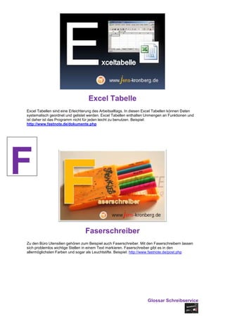 Excel Tabelle
Excel Tabellen sind eine Erleichterung des Arbeitsalltags. In diesen Excel Tabellen können Daten
systematisch geordnet und gelistet werden. Excel Tabellen enthalten Unmengen an Funktionen und
ist daher ist das Programm nicht für jeden leicht zu benutzen. Beispiel:
http://www.fastnote.de/dokumente.php




F
                                 Faserschreiber
Zu den Büro Utensilien gehören zum Beispiel auch Faserschreiber. Mit den Faserschreibern lassen
sich problemlos wichtige Stellen in einem Text markieren. Faserschreiber gibt es in den
allermöglichsten Farben und sogar als Leuchtstifte. Beispiel: http://www.fastnote.de/post.php




                                                                     Glossar Schreibservice
 