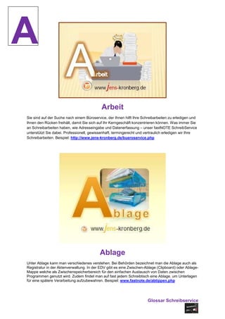 A
                                           Arbeit
Sie sind auf der Suche nach einem Büroservice, der Ihnen hilft Ihre Schreibarbeiten zu erledigen und
Ihnen den Rücken freihält, damit Sie sich auf Ihr Kerngeschäft konzentrieren können. Was immer Sie
an Schreibarbeiten haben, wie Adresseingabe und Datenerfassung – unser fastNOTE SchreibService
unterstützt Sie dabei. Professionell, gewissenhaft, termingerecht und vertraulich erledigen wir Ihre
Schreibarbeiten. Beispiel: http://www.jens-kronberg.de/bueroservice.php




                                          Ablage
Unter Ablage kann man verschiedenes verstehen. Bei Behörden bezeichnet man die Ablage auch als
Registratur in der Aktenverwaltung. In der EDV gibt es eine Zwischen-Ablage (Clipboard) oder Ablage-
Mappe welche als Zwischenspeicherbereich für den einfachen Austausch von Daten zwischen
Programmen genutzt wird. Zudem findet man auf fast jedem Schreibtisch eine Ablage, um Unterlagen
für eine spätere Verarbeitung aufzubewahren. Beispiel: www.fastnote.de/abtippen.php




                                                                       Glossar Schreibservice
 