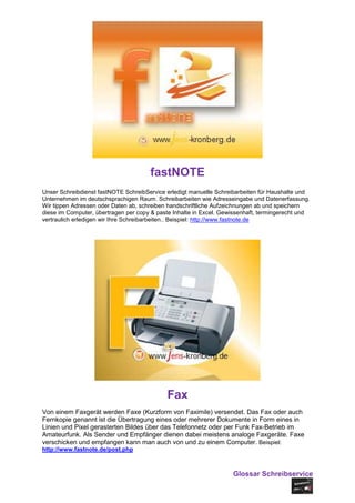 fastNOTE
Unser Schreibdienst fastNOTE SchreibService erledigt manuelle Schreibarbeiten für Haushalte und
Unternehmen im deutschsprachigen Raum. Schreibarbeiten wie Adresseingabe und Datenerfassung.
Wir tippen Adressen oder Daten ab, schreiben handschriftliche Aufzeichnungen ab und speichern
diese im Computer, übertragen per copy & paste Inhalte in Excel. Gewissenhaft, termingerecht und
vertraulich erledigen wir Ihre Schreibarbeiten.. Beispiel: http://www.fastnote.de




                                            Fax
Von einem Faxgerät werden Faxe (Kurzform von Faximile) versendet. Das Fax oder auch
Fernkopie genannt ist die Übertragung eines oder mehrerer Dokumente in Form eines in
Linien und Pixel gerasterten Bildes über das Telefonnetz oder per Funk Fax-Betrieb im
Amateurfunk. Als Sender und Empfänger dienen dabei meistens analoge Faxgeräte. Faxe
verschicken und empfangen kann man auch von und zu einem Computer. Beispiel:
http://www.fastnote.de/post.php



                                                                    Glossar Schreibservice
 