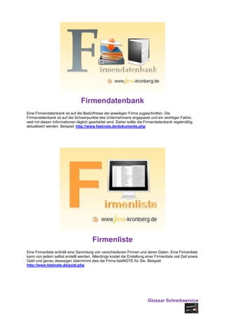 Firmendatenbank
Eine Firmendatenbank ist auf die Bedürfnisse der jeweiligen Firma zugeschnitten. Die
Firmendatenbank ist auf die Schwerpunkte des Unternehmens angepasst und ein wichtiger Faktor,
weil mit diesen Informationen täglich gearbeitet wird. Daher sollte die Firmendatenbank regelmäßig
aktualisiert werden. Beispiel: http://www.fastnote.de/dokumente.php




                                        Firmenliste
Eine Firmenliste enthält eine Sammlung von verschiedenen Firmen und deren Daten. Eine Firmenliste
kann von jedem selbst erstellt werden. Allerdings kostet die Erstellung einer Firmenliste viel Zeit sowie
Geld und genau deswegen übernimmt dies die Firma fastNOTE für Sie. Beispiel:
http://www.fastnote.de/post.php




                                                                          Glossar Schreibservice
 