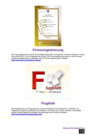 Firmenregistrierung
Die Firmenregistrierung unserer Firma erfolgt Anfang 200 in Chiang Mai, im Norden Thailands. Unsere
Firma SEA-CN Co., Ltd. ist registriert als Limited. Die Firmenregistrierung wurde vor Ort von einem
Anwalt durchgeführt beim zuständigen Amt für Firmenregistrierungen. Beispiel:
http://www.seacn.de/registrierung.php




                                         Flugblatt
Das Flugblatt wird auch Flyer genannt und wird verwendet um Informationen zu verbreiten. Ein
Flugblatt ist oft kleiner als DIN A5 und mit Bildern und Texten bzw. Worten versehen. Veranstalter
werben mittels Flugblatt für künftige Veranstaltungen oder ähnliches. Beispiel:
http://www.fastnote.de/uebertragen.php




                                                                        Glossar Schreibservice
 