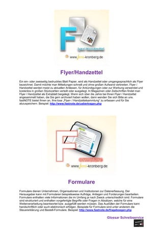 Flyer/Handzettel
Ein ein- oder zweiseitig bedrucktes Blatt Papier, wird als Handzettel oder umgangssprachlich als Flyer
bezeichnet. Damit möchte man Mitteilungen schnell und ohne großen Aufwand verbreiten. Flyer /
Handzettel werden meist zu aktuellen Anlässen, für Ankündigungen oder zur Werbung verwendet und
kostenlos in großen Stückzahlen verteilt oder ausgelegt. In Magazinen oder Zeitschriften findet man
Flyer / Handzettel als Extrablatt beigelegt. Wenn sich über die Jahre bei Ihnen Flyer / Handzettel
angesammelt haben, die Sie gern archiviert haben wollen, dann wenden Sie sich Bitte an uns.
fastNOTE bietet Ihnen an, Ihre lose „Flyer- / Handzettelsammlung“ zu erfassen und für Sie
abzuspeichern. Beispiel: http://www.fastnote.de/uebertragen.php




                                        Formulare
Formulare dienen Unternehmen, Organisationen und Institutionen zur Datenerfassung. Der
Herausgeber kann mit Formularen beispielsweise Aufträge, Anliegen und Forderungen bearbeiten.
Formulare enthalten viele Informationen die im Umfang je nach Zweck unterschiedlich sind. Formulare
sind strukturiert und enthalten vorgefertigte Begriffe oder Fragen in Absätzen, welche für eine
Weiterverarbeitung beantwortet bzw. ausgefüllt werden müssen. Das Ausfüllen der Formulare kann
handschriftlich oder auch elektronisch erfolgen. Beispiele für Formulare sind unter anderem die
Steuererklärung und Bestell-Formulare. Beispiel: http://www.fastnote.de/frageboegen.php

                                                                        Glossar Schreibservice
 