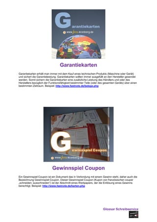 Garantiekarten
Garantiekarten erhält man immer mit dem Kauf eines technischen Produkts (Maschine oder Gerät)
und sichert die Garantieleistung. Garantiekarten sollten immer ausgefüllt an den Hersteller gesendet
werden. Somit sichern die Garantiekarten eine zusätzliche Leistung des Händlers und oder des
Herstellers bezüglich der Funktionsfähigkeit bestimmter Teile (oder des gesamten Geräts) über einen
bestimmten Zeitraum. Beispiel: http://www.fastnote.de/belege.php




                            Gewinnspiel Coupon
Ein Gewinnspiel Coupon ist ein Dokument das in Verbindung mit einem Gewinn steht, daher auch die
Bezeichnung Gewinnspiel Coupon. Dieser Gewinnspiel Coupon (Kupon von französischen couper
„schneiden; ausschneiden“) ist der Abschnitt eines Wertpapiers, der die Einlösung eines Gewinns
berechtigt. Beispiel: http://www.fastnote.de/karten.php




                                                                       Glossar Schreibservice
 
