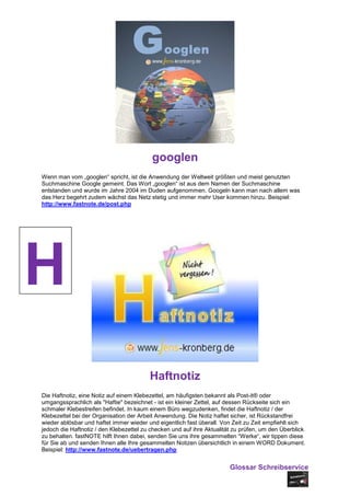 googlen
Wenn man vom „googlen“ spricht, ist die Anwendung der Weltweit größten und meist genutzten
Suchmaschine Google gemeint. Das Wort „googlen“ ist aus dem Namen der Suchmaschine
entstanden und wurde im Jahre 2004 im Duden aufgenommen. Googeln kann man nach allem was
das Herz begehrt zudem wächst das Netz stetig und immer mehr User kommen hinzu. Beispiel:
http://www.fastnote.de/post.php




H
                                         Haftnotiz
Die Haftnotiz, eine Notiz auf einem Klebezettel, am häufigsten bekannt als Post-it® oder
umgangssprachlich als "Haftie" bezeichnet - ist ein kleiner Zettel, auf dessen Rückseite sich ein
schmaler Klebestreifen befindet. In kaum einem Büro wegzudenken, findet die Haftnotiz / der
Klebezettel bei der Organisation der Arbeit Anwendung. Die Notiz haftet sicher, ist Rückstandfrei
wieder ablösbar und haftet immer wieder und eigentlich fast überall. Von Zeit zu Zeit empfiehlt sich
jedoch die Haftnotiz / den Klebezettel zu checken und auf ihre Aktualität zu prüfen, um den Überblick
zu behalten. fastNOTE hilft Ihnen dabei, senden Sie uns ihre gesammelten “Werke“, wir tippen diese
für Sie ab und senden Ihnen alle Ihre gesammelten Notizen übersichtlich in einem WORD Dokument.
Beispiel: http://www.fastnote.de/uebertragen.php


                                                                        Glossar Schreibservice
 
