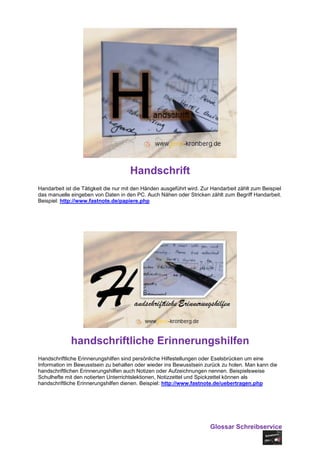 Handschrift
Handarbeit ist die Tätigkeit die nur mit den Händen ausgeführt wird. Zur Handarbeit zählt zum Beispiel
das manuelle eingeben von Daten in den PC. Auch Nähen oder Stricken zählt zum Begriff Handarbeit.
Beispiel: http://www.fastnote.de/papiere.php




             handschriftliche Erinnerungshilfen
Handschriftliche Erinnerungshilfen sind persönliche Hilfestellungen oder Eselsbrücken um eine
Information im Bewusstsein zu behalten oder wieder ins Bewusstsein zurück zu holen. Man kann die
handschriftlichen Erinnerungshilfen auch Notizen oder Aufzeichnungen nennen. Beispielsweise
Schulhefte mit den notierten Unterrichtslektionen, Notizzettel und Spickzettel können als
handschriftliche Erinnerungshilfen dienen. Beispiel: http://www.fastnote.de/uebertragen.php




                                                                        Glossar Schreibservice
 