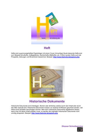 Heft
Hefte sind zusammengeheftete Papierbögen mit einem Cover (Umschlag) Heute bekannte Hefte sind
zum Beispiel Schulhefte, Collegeblöcke, Zeichenhefte (Malhefte), etc. Früher wurden Hefte auch als
Prospekte, Zeitungen und Broschüren bezeichnet. Beispiel: http://www.fastnote.de/papiere.php




                         Historische Dokumente
Historische Dokumente sind Unterlagen, Bücher oder ähnliches welche durch den Inhalt oder durch
das Alter wertvoll sind. Historische Dokumente müssen vor äußeren Einflüssen geschützt werden, viel
diese sonst Schäden davontragen können. Man kann historische Dokumente digitalisieren lassen,
wenn man mit deren Inhalt arbeiten muss, so werden die originalen historischen Dokumente nicht
unnötig strapaziert. Beispiel: http://www.fastnote.de/papiere.php




                                                                      Glossar Schreibservice
 