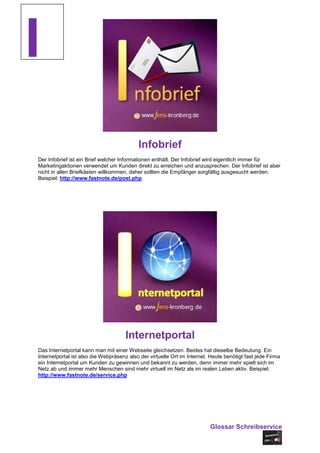 I
                                           Infobrief
Der Infobrief ist ein Brief welcher Informationen enthält. Der Infobrief wird eigentlich immer für
Marketingaktionen verwendet um Kunden direkt zu erreichen und anzusprechen. Der Infobrief ist aber
nicht in allen Briefkästen willkommen, daher sollten die Empfänger sorgfältig ausgesucht werden.
Beispiel: http://www.fastnote.de/post.php




                                     Internetportal
Das Internetportal kann man mit einer Webseite gleichsetzen. Beides hat dieselbe Bedeutung. Ein
Internetportal ist also die Webpräsenz also der virtuelle Ort im Internet. Heute benötigt fast jede Firma
ein Internetportal um Kunden zu gewinnen und bekannt zu werden, denn immer mehr spielt sich im
Netz ab und immer mehr Menschen sind mehr virtuell im Netz als im realen Leben aktiv. Beispiel:
http://www.fastnote.de/service.php




                                                                          Glossar Schreibservice
 