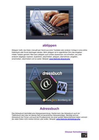 abtippen
Abtippen heißt, das Daten manuell (per Hand) aus einer Textdatei oder anderen Vorlage in eine online
Datenbank oder Excel übertragen werden. Beim abtippen ist im eigentlichen Sinn das eingeben
mittels Tastatur gemeint. Man kann abtippen auch anders bezeichnen und schreiben, wie unter
anderem abgetippt, kopieren, duplizieren, abschreiben, abtippen, übernehmen, eingeben,
einschreiben, abschreiben und so weiter. Beispiel: www.fastnote.de/post.php




                                     Adressbuch
Das Adressbuch beinhaltet eine Adressensammlung. Hierbei kann das Adressbuch auch ein
Telefonbuch sein oder ein kleines Heft mit persönlichen Adresseinträgen. Benötigt wird ein
Adressbuch bei Firmen und auch bei Privatpersonen die einen großen Bekanntenkreis haben und sich
die vielen Daten nicht merken können oder wollen. Beispiel: www.fastnote.de/kataloge.php




                                                                      Glossar Schreibservice
 