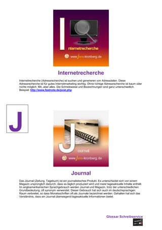Internetrecherche
Internetrecherche (Adressrecherche) ist suchen und generieren von Adressdaten. Diese
Adressrecherche ist für gutes Internetmarketing wichtig. Ohne richtige Adressrecherche ist kaum oder
nichts möglich. Mit, aber alles. Die Schreibweise und Bezeichnungen sind ganz unterschiedlich.
Beispiel: http://www.fastnote.de/post.php




J
                                           Journal
Das Journal (Zeitung, Tagebuch) ist ein journalistisches Produkt. Es unterscheidet sich von einem
Magazin ursprünglich dadurch, dass es täglich produziert wird und meist tagesaktuelle Inhalte enthält.
Im angloamerikanischen Sprachgebrauch werden Journal und Magazin, trotz der unterschiedlichen
Grundbedeutung, oft synonym verwendet. Dieser Gebrauch hat sich auch im deutschsprachigen
Raum verbreitet, so dass Monatsschriften oft als Journale bezeichnet werden. Gehalten hat sich das
Verständnis, dass ein Journal überwiegend tagesaktuelle Informationen bietet.




                                                                        Glossar Schreibservice
 