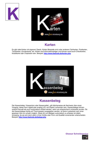 K
                                          Karten
Es gibt viele Karten mit eigenem Zweck. Karten Beispiele sind unter anderem Fahrkarten, Postkarten,
Tischkarten, Kundenkarte, etc. Karten sind Informationsträger und können somit auch Checkkarten,
Kreditkarte oder Chipkarten sein. Beispiel: http://www.fastnote.de/karten.php




                                    Kassenbeleg
Der Kassenbeleg / Kassenbon oder Kassenzettel - gilt üblicherweise als Nachweis über einen
Vorgang, dieser kann digital oder analog (z.B. auf Papier) vorhanden sein. Kassenbelege können
sowohl manuell wie auch automatisch erfasst werden, wenn sie entsprechend vorbereitet wurden. Da
die Kassenbelege häufig auf Thermopapier ausgegeben werden, ist deren Lesbarkeit nach einer
gewissen Zeit nur schwer möglich. Diese Art von Belegen automatisch zu erfassen ist relativ
schwierig, da sie sich doch stark in ihrer Größe oder Form und Qualität voneinander unterscheiden.
Beispiel: http://www.fastnote.de/belege.php




                                                                      Glossar Schreibservice
 