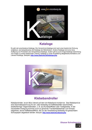 Kataloge
Es gibt viel verschiedene Kataloge. Die Verzeichnis-Kataloge sind nach einer bestimmte Ordnung
aufgebaut, wie beispielsweise die Kataloge der Bibliotheken. Andere Kataloge sind eine reine
Auflistung von Produkten wie Versandhaus-Kataloge. Zudem gibt es auch Frage-Kataloge (Sammlung
von Fragen zu einem bestimmten Thema), Kataloge zu einer Ausstellung (Begleitdokumentation) und
Literatur-Kataloge. Beispiel: http://www.fastnote.de/kataloge.php




                               Klebebandroller
Klebebandroller, ist ein Büro Utensil auf dem ein Klebeband montiert ist. Das Klebeband ist
eine Sammelbezeichnung für ein- oder beidseitig mit Haftklebstoffen beschichtete,
streifenförmige Trägermaterialien, z. B. aus Kunststofffolien oder Textilgewebe. In der
industriellen Fertigung kommen auch so genannte Transferklebebänder zum Einsatz:
trägerfreie, dünne Haftklebstofffilme, die vor der Verarbeitung beidseitig mit gewachstem
Schutzpapier abgedeckt werden. Beispiel: http://www.fastnote.de/post.php




                                                                   Glossar Schreibservice
 