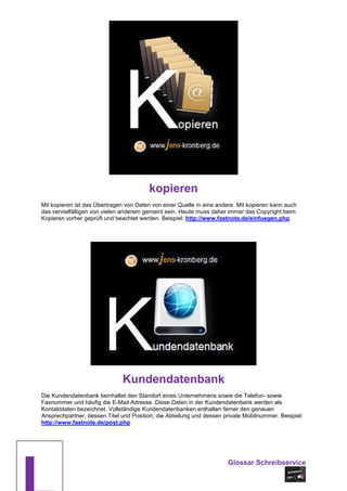 kopieren
Mit kopieren ist das Übertragen von Daten von einer Quelle in eine andere. Mit kopieren kann auch
das vervielfältigen von vielen anderem gemeint sein. Heute muss daher immer das Copyright beim
Kopieren vorher geprüft und beachtet werden. Beispiel: http://www.fastnote.de/einfuegen.php




                              Kundendatenbank
Die Kundendatenbank beinhaltet den Standort eines Unternehmens sowie die Telefon- sowie
Faxnummer und häufig die E-Mail Adresse. Diese Daten in der Kundendatenbank werden als
Kontaktdaten bezeichnet. Vollständige Kundendatenbanken enthalten ferner den genauen
Ansprechpartner, dessen Titel und Position, die Abteilung und dessen private Mobilnummer. Beispiel:
http://www.fastnote.de/post.php




                                                                      Glossar Schreibservice
 