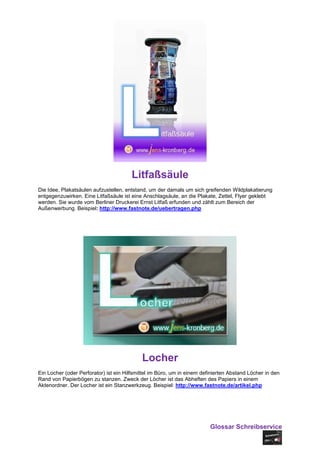 Litfaßsäule
Die Idee, Plakatsäulen aufzustellen, entstand, um der damals um sich greifenden Wildplakatierung
entgegenzuwirken. Eine Litfaßsäule ist eine Anschlagsäule, an die Plakate, Zettel, Flyer geklebt
werden. Sie wurde vom Berliner Druckerei Ernst Litfaß erfunden und zählt zum Bereich der
Außenwerbung. Beispiel: http://www.fastnote.de/uebertragen.php




                                            Locher
Ein Locher (oder Perforator) ist ein Hilfsmittel im Büro, um in einem definierten Abstand Löcher in den
Rand von Papierbögen zu stanzen. Zweck der Löcher ist das Abheften des Papiers in einem
Aktenordner. Der Locher ist ein Stanzwerkzeug. Beispiel: http://www.fastnote.de/artikel.php




                                                                         Glossar Schreibservice
 
