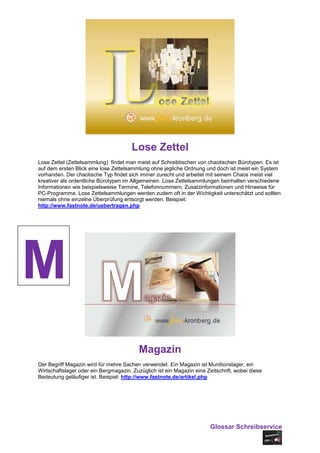 Lose Zettel
Lose Zettel (Zettelsammlung) findet man meist auf Schreibtischen von chaotischen Bürotypen. Es ist
auf dem ersten Blick eine lose Zettelsammlung ohne jegliche Ordnung und doch ist meist ein System
vorhanden. Der chaotische Typ findet sich immer zurecht und arbeitet mit seinem Chaos meist viel
kreativer als ordentliche Bürotypen im Allgemeinen. Lose Zettelsammlungen beinhalten verschiedene
Informationen wie beispielsweise Termine, Telefonnummern, Zusatzinformationen und Hinweise für
PC-Programme. Lose Zettelsammlungen werden zudem oft in der Wichtigkeit unterschätzt und sollten
niemals ohne einzelne Überprüfung entsorgt werden. Beispiel:
http://www.fastnote.de/uebertragen.php




M
                                          Magazin
Der Begriff Magazin wird für mehre Sachen verwendet. Ein Magazin ist Munitionslager, ein
Wirtschaftslager oder ein Bergmagazin. Zuzüglich ist ein Magazin eine Zeitschrift, wobei diese
Bedeutung geläufiger ist. Beispiel: http://www.fastnote.de/artikel.php




                                                                        Glossar Schreibservice
 