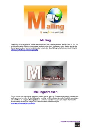 Mailing
Mit Mailing ist die eigentliche Sache des Versendens von E-Mails gemeint. Hierbei kann es sich um
ein Massenmailing oder um personalisiertes Mailing handeln. Die Bezeichnung Mailing wurde aus
dem englischen übernommen und ist mittlerweile in der Geschäftssprache fest verankert. Beispiel:
http://www.fastnote.de/einfuegen.php




                                Mailingadressen
Es gibt private und dienstliche Mailingadressen, welche auch als Emailadressen bezeichnet werden.
Mailingadressen werden für die Kaltakquise benötigt um Dienstleistungen oder Produkte sozusagen
“an den Mann zu bringen“. Mailingadressen kann man sich daher auch vom andern Dienstleister
recherchieren lassen oder sie gar bei Adressanbietern kaufen. Beispiel:
http://www.fastnote.de/vcard.php




                                                                      Glossar Schreibservice
 