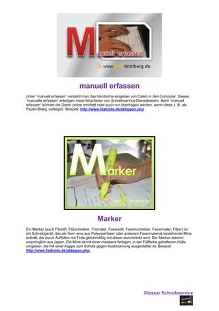 manuell erfassen
Unter “manuell erfassen“ versteht man das händische eingeben von Daten in den Computer. Dieses
“manuelle erfassen“ erledigen meist Mitarbeiter von Schreibservice-Dienstleistern. Beim “manuell
erfassen“ können die Daten online ermittelt oder auch nur übertragen werden, wenn diese z. B. als
Papier-Beleg vorliegen. Beispiel: http://www.fastnote.de/abtippen.php




                                             Marker
Ein Marker (auch Filzstift, Filzschreiber, Filzmaler, Faserstift, Faserschreiber, Fasermaler, Filzer) ist
ein Schreibgerät, das als Kern eine aus Polyesterfaser oder anderem Fasermaterial bestehende Mine
enthält, die durch Auffüllen mit Tinte gleichmäßig mit dieser durchtränkt wird. Der Marker stammt
ursprünglich aus Japan. Die Mine ist mit einer meistens farbigen, in der Füllfarbe gehaltenen Hülle
umgeben, die mit einer Kappe zum Schutz gegen Austrocknung ausgestattet ist. Beispiel:
http://www.fastnote.de/abtippen.php




                                                                          Glossar Schreibservice
 